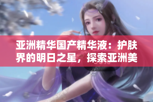 亞洲精華國(guó)產(chǎn)精華液：護(hù)膚界的明日之星，探索亞洲美膚奧秘