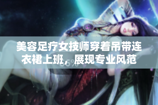 美容足療女技師穿著吊帶連衣裙上班，展現(xiàn)專業(yè)風(fēng)范