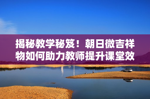 揭秘教學秘笈！朝日微吉祥物如何助力教師提升課堂效果？