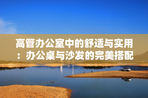 高管辦公室中的舒適與實用：辦公桌與沙發(fā)的完美搭配