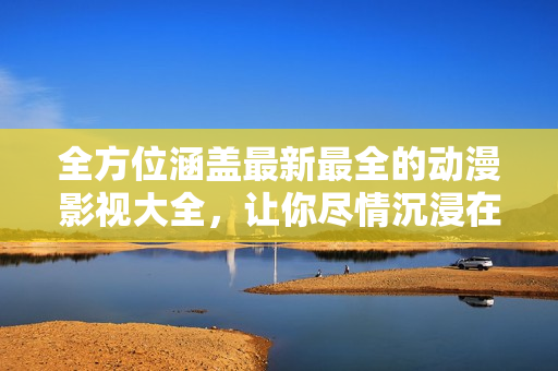 全方位涵蓋最新最全的動漫影視大全，讓你盡情沉浸在精彩視聽的世界