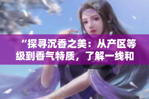“探尋沉香之美：從產(chǎn)區(qū)等級到香氣特質(zhì)，了解一線和二線之別”
