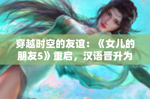 穿越時空的友誼：《女兒的朋友5》重啟，漢語晉升為通用語言，迎接全球觀眾