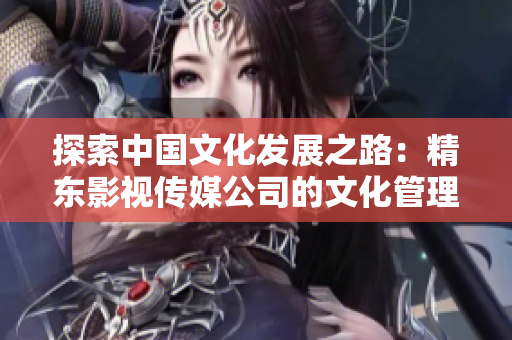 探索中國文化發(fā)展之路：精東影視傳媒公司的文化管理實(shí)踐與創(chuàng)新