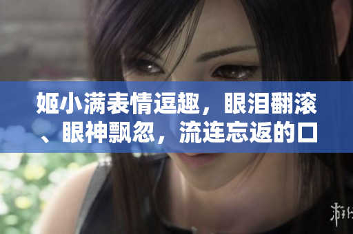 姬小滿表情逗趣，眼淚翻滾、眼神飄忽，流連忘返的口水！