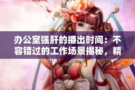 辦公室強(qiáng)肝的播出時(shí)間：不容錯(cuò)過(guò)的工作場(chǎng)景揭秘，精彩內(nèi)容得知時(shí)間！