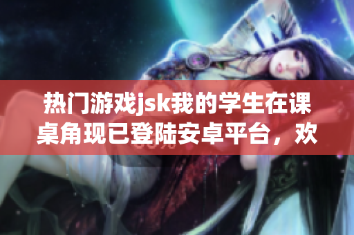 熱門游戲jsk我的學(xué)生在課桌角現(xiàn)已登陸安卓平臺，歡迎體驗(yàn)！