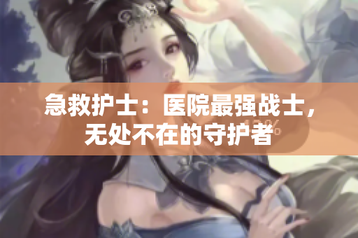 急救護(hù)士：醫(yī)院最強(qiáng)戰(zhàn)士，無(wú)處不在的守護(hù)者
