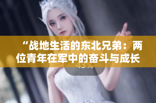 “戰(zhàn)地生活的東北兄弟：兩位青年在軍中的奮斗與成長”