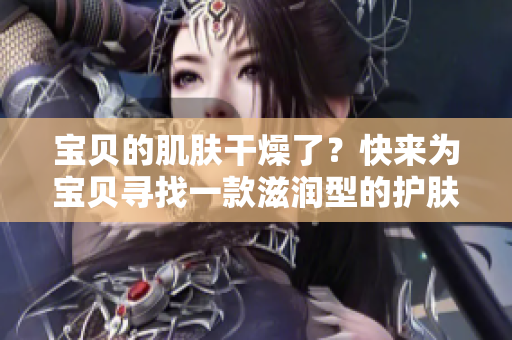 寶貝的肌膚干燥了？快來(lái)為寶貝尋找一款滋潤(rùn)型的護(hù)膚品吧!