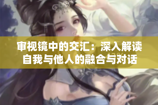 審視鏡中的交匯：深入解讀自我與他人的融合與對(duì)話(huà)