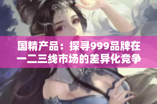 國(guó)精產(chǎn)品：探尋999品牌在一二三線(xiàn)市場(chǎng)的差異化競(jìng)爭(zhēng)策略