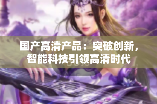 國產(chǎn)高清產(chǎn)品：突破創(chuàng)新，智能科技引領(lǐng)高清時代
