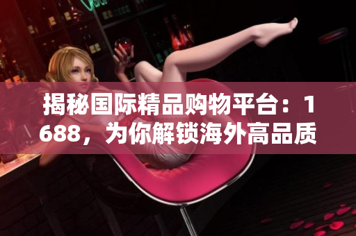 揭秘國際精品購物平臺：1688，為你解鎖海外高品質(zhì)商品的秘密！