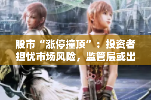 股市“漲停撞頂”：投資者擔(dān)憂市場(chǎng)風(fēng)險(xiǎn)，監(jiān)管層或出手應(yīng)對(duì)