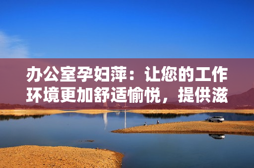 辦公室孕婦萍：讓您的工作環(huán)境更加舒適愉悅，提供滋潤呵護