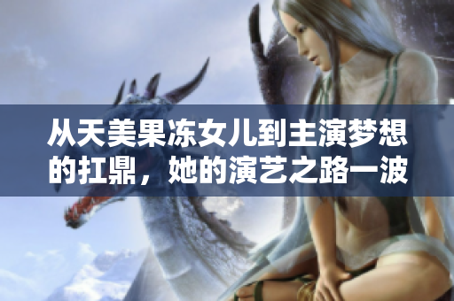 從天美果凍女兒到主演夢想的扛鼎，她的演藝之路一波三折