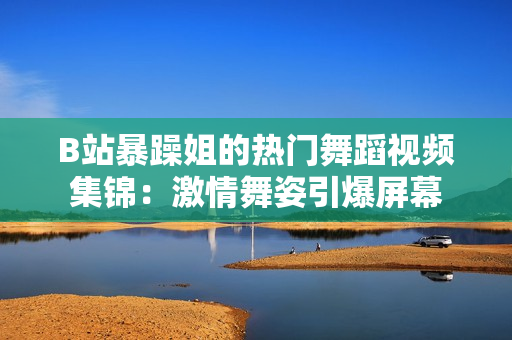 B站暴躁姐的熱門舞蹈視頻集錦：激情舞姿引爆屏幕