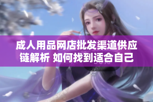 成人用品網(wǎng)店批發(fā)渠道供應(yīng)鏈解析 如何找到適合自己的合作伙伴？
