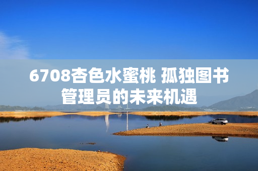 6708杏色水蜜桃 孤獨圖書管理員的未來機遇