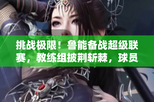 挑戰(zhàn)極限！魯能備戰(zhàn)超級聯(lián)賽，教練組披荊斬棘，球員備戰(zhàn)全力以赴