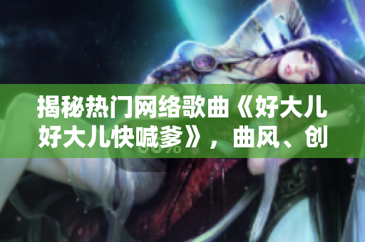 揭秘?zé)衢T網(wǎng)絡(luò)歌曲《好大兒好大兒快喊爹》，曲風(fēng)、創(chuàng)作者及背后故事一網(wǎng)打盡！