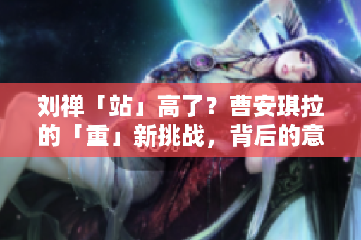 劉禪「站」高了？曹安琪拉的「重」新挑戰(zhàn)，背后的意圖何在？