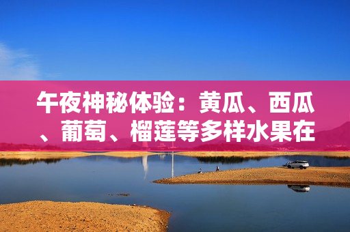 午夜神秘體驗：黃瓜、西瓜、葡萄、榴蓮等多樣水果在線引發(fā)味覺冒險