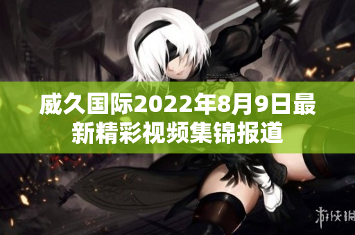 威久國際2022年8月9日最新精彩視頻集錦報道