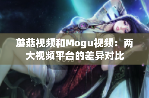 蘑菇視頻和Mogu視頻：兩大視頻平臺的差異對比