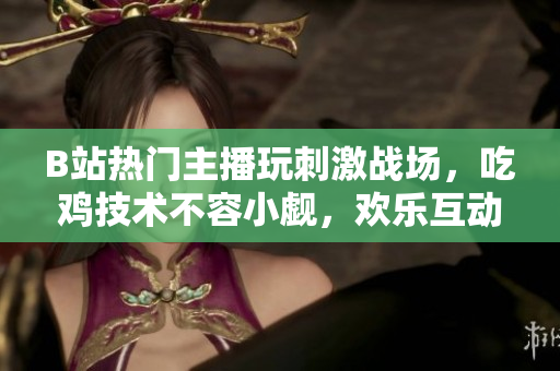 B站熱門主播玩刺激戰(zhàn)場(chǎng)，吃雞技術(shù)不容小覷，歡樂互動(dòng)引人入勝