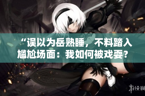 “誤以為岳熟睡，不料踏入尷尬場面：我如何被戲耍？”