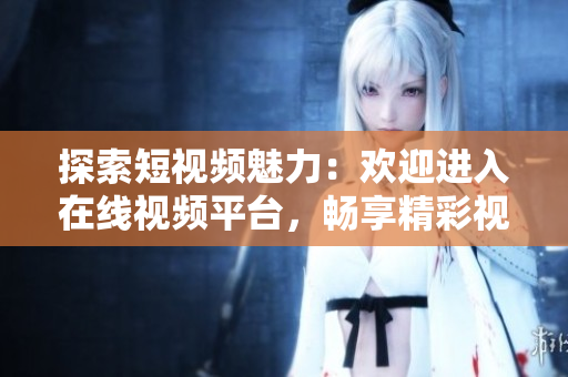 探索短視頻魅力：歡迎進入在線視頻平臺，暢享精彩視頻內(nèi)容！