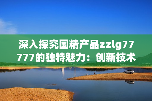 深入探究國精產(chǎn)品zzlg77777的獨特魅力：創(chuàng)新技術(shù)與卓越品質(zhì)的完美結(jié)合