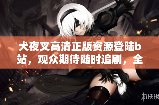 犬夜叉高清正版資源登陸b站，觀眾期待隨時追劇，全新畫質重現(xiàn)戰(zhàn)國奇幻故事