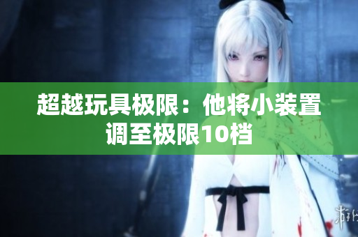 超越玩具極限：他將小裝置調(diào)至極限10檔