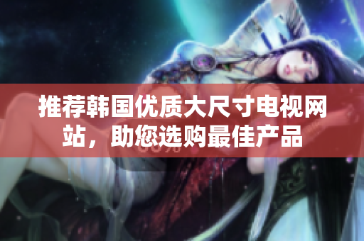 推薦韓國(guó)優(yōu)質(zhì)大尺寸電視網(wǎng)站，助您選購(gòu)最佳產(chǎn)品