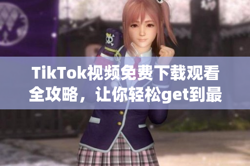 TikTok視頻免費下載觀看全攻略，讓你輕松get到最新最熱內容