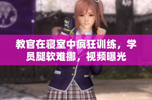 教官在寢室中瘋狂訓(xùn)練，學(xué)員腿軟難挪，視頻曝光