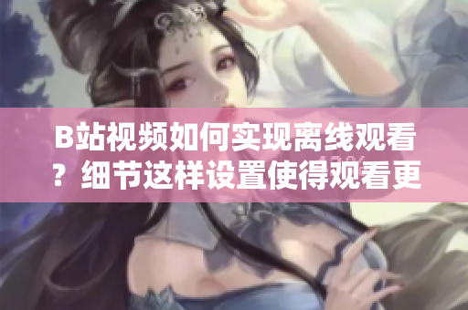 B站視頻如何實(shí)現(xiàn)離線觀看？細(xì)節(jié)這樣設(shè)置使得觀看更加方便
