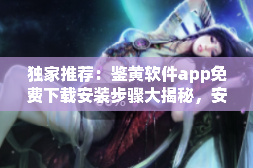 獨(dú)家推薦：鑒黃軟件app免費(fèi)下載安裝步驟大揭秘，安全高效！