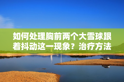 如何處理胸前兩個(gè)大雪球跟著抖動(dòng)這一現(xiàn)象？治療方法和預(yù)防措施一覽