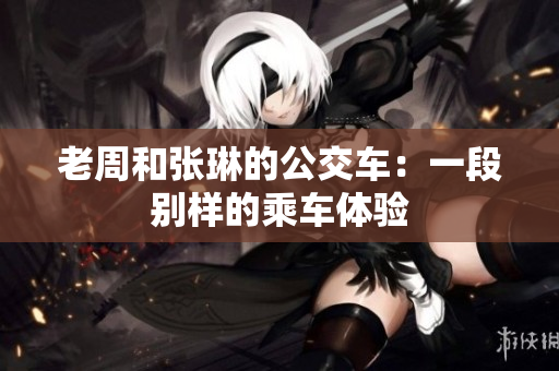 老周和張琳的公交車：一段別樣的乘車體驗(yàn)