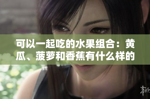 可以一起吃的水果組合：黃瓜、菠蘿和香蕉有什么樣的營養(yǎng)價值？