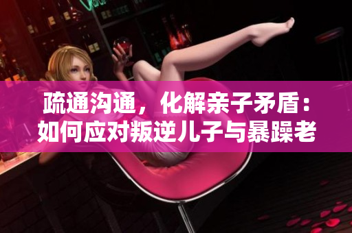 疏通溝通，化解親子矛盾：如何應(yīng)對(duì)叛逆兒子與暴躁老媽的關(guān)系問(wèn)題