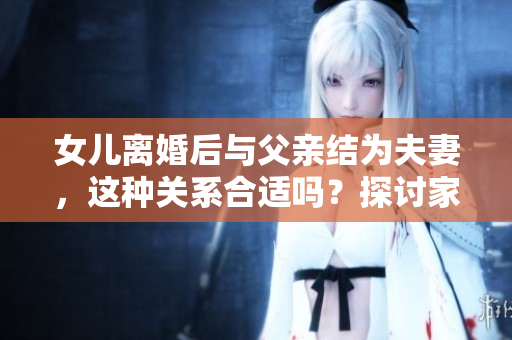 女兒離婚后與父親結(jié)為夫妻，這種關(guān)系合適嗎？探討家庭關(guān)系的新模式