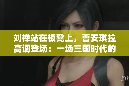 劉禪站在板凳上，曹安琪拉高調(diào)登場(chǎng)：一場(chǎng)三國(guó)時(shí)代的戲劇性對(duì)決
