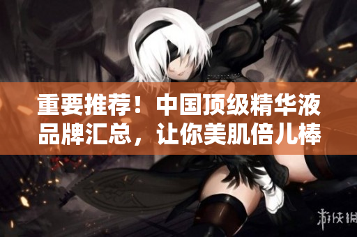 重要推薦！中國(guó)頂級(jí)精華液品牌匯總，讓你美肌倍兒棒