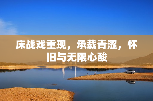 床戰(zhàn)戲重現(xiàn)，承載青澀，懷舊與無限心酸