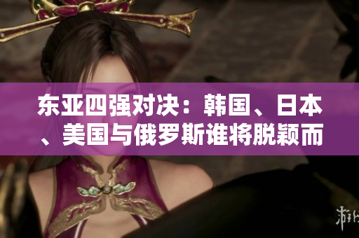 東亞四強(qiáng)對決：韓國、日本、美國與俄羅斯誰將脫穎而出？